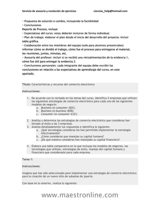 Servicio de asesoría y resolución de ejercicios ciencias_help@hotmail.com
www.maestronline.com
Reporte de Proceso, incluye:
tabla gráfica.
informar cómo se dividió el trabajo, cómo fue el proceso para entregarse el material,
las reuniones, juntas, minutas, etc.
cómo fue útil para entregar la evidencia 2.
conclusiones en relación a las expectativas de aprendizaje del curso, en este
apartado.
Título: Características y recursos del comercio electrónico
Instrucciones:
1. De acuerdo con lo revisado en los temas del curso, identifica 3 empresas que utilicen
las siguientes estrategias de comercio electrónico para cada uno de los siguientes
modelos de negocio:
a. Business-to-consumer (B2C)
b. Business-to-business (B2B)
c. Consumer-to-consumer (C2C)
2. Analiza y determina las estrategias de comercio electrónico que consideras han
llevado al éxito a las 3 empresas.
3. Analiza detalladamente tus respuestas e identifica lo siguiente:
a. ¿Qué tecnologías consideras les han permitido implementar la estrategia
efectivamente?
b. ¿Cómo consideras que manejan su capital humano?
c. ¿De qué manera consideras han manejado su capital financiero?
4. Elabora una tabla comparativa en la que incluyas los modelos de negocios, las
tecnologías que utilizan, estrategias de éxito, manejo del capital humano y
financiero que consideraste para cada empresa.
Tarea 1:
Instrucciones:
Imagina que has sido seleccionado para implementar una estrategia de comercio electrónico
para la creación de un nuevo sitio de subastas de joyería.
Con base en lo anterior, realiza lo siguiente:
 