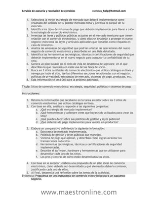Servicio de asesoría y resolución de ejercicios ciencias_help@hotmail.com
www.maestronline.com
1. Selecciona la mejor estrategia de mercado que deberá implementarse como
resultado del análisis de tu posible mercado meta y justifica el porqué de tu
elección.
2. Identifica los tipos de sistemas de pago que deberás implementar para llevar a cabo
la estrategia de comercio electrónico.
3. Investiga las leyes y políticas públicas actuales en el mercado mexicano que tienen
relación con el comercio electrónico, y cómo ellas te ayudarán a proteger el nuevo
negocio; menciona las leyes y artículos aplicables que tomarías como respaldo en
caso de siniestros.
4. Analiza las amenazas de seguridad que podrían afectar las operaciones del nuevo
negocio de comercio electrónico y descríbelas en una lista detallada.
5. Identifica las herramientas tecnológicas, técnicas y certificaciones de seguridad que
deberán implementarse en el nuevo negocio para asegurar la confiabilidad de tu
sitio.
6. Genera un plan basado en el ciclo de vida de desarrollo de software, en el que
describas lo que realizarás en cada una de las fases del ciclo.
7. Busca en 3 sitios confiables de comercio electrónico que utilice catálogos en línea y
navega por todo el sitio, lee las diferentes secciones relacionadas con el negocio,
políticas de privacidad, estrategias de mercado, sistemas de pago, productos, etc.
8. Esta información te será útil para la próxima actividad.
Título: Sitios de comercio electrónico: estrategia, seguridad, políticas y sistemas de pago
Instrucciones:
1. Retoma la información que recabaste en la tarea anterior sobre los 3 sitios de
comercio electrónico que utilice catálogos en línea.
2. Con base en ella, analiza y responde a las siguientes preguntas:
a. ¿Qué estrategia de mercado implementan?
b. ¿Qué herramientas y software crees que hayan sido utilizados para crear los
sitio?
c. ¿Qué puedes decir sobre sus políticas de gestión y leyes públicas?
d. ¿Qué sistemas de pago implementan para vender sus productos?
3. Elabora un comparativo definiendo la siguiente información:
a. Estrategia de mercado implementada.
b. Políticas de gestión y leyes públicas que manejan.
c. Sistema de pago que aplican, y describan cómo logran alcanzar las
transacciones cada sitio.
d. Herramientas tecnológicas, técnicas y certificaciones de seguridad
implementadas.
e. Describe el software, hardware y herramientas que se utilizaron para
desarrollar cada uno de los sitios.
f. Los pros y contras de cómo están desarrollados los sitios.
4. Con base en lo anterior, elabora una propuesta de un sitio ideal de comercio
electrónico, cómo debería ser desarrollado y qué elementos debería contener,
justificando cada uno de ellos.
5. Al final, desarrolla una reflexión sobre los temas de la actividad.
Evidencia: Propuesta de una estrategia de comercio electrónico para un supuesto
negocio.
 