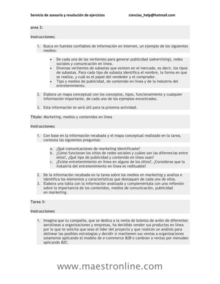 Servicio de asesoría y resolución de ejercicios ciencias_help@hotmail.com
www.maestronline.com
area 2:
Instrucciones:
1. Busca en fuentes confiables de información en Internet, un ejemplo de los siguientes
medios:
 De cada una de las vertientes para generar publicidad (advertising), redes
sociales y comunicación en línea.
 Diversas vertientes de subastas que existen en el mercado, es decir, los tipos
de subastas. Para cada tipo de subasta identifica el nombre, la forma en que
se realiza, y cuál es el papel del vendedor y el comprador.
 Tipo y medios de publicidad, de contenido en línea y de la industria del
entretenimiento.
2. Elabora un mapa conceptual con los conceptos, tipos, funcionamiento y cualquier
información importante, de cada uno de los ejemplos encontrados.
3. Esta información te será útil para la próxima actividad.
Título: Marketing, medios y contenidos en línea
Instrucciones:
1. Con base en la información recabada y el mapa conceptual realizado en la tarea,
contesta las siguientes preguntas:
a. ¿Qué comunicaciones de marketing identificaste?
b. ¿Cómo funcionan los sitios de redes sociales y cuáles son las diferencias entre
ellos?, ¿Qué tipo de publicidad y contenido en línea usan?
c. ¿Existe entretenimiento en línea en alguno de los sitios?, ¿Consideras que la
industria del entretenimiento en línea es redituable?
2. De la información recabada en la tarea sobre los medios en marketing y analiza e
identifica los elementos y características que destaquen de cada uno de ellos.
3. Elabora una tabla con la información analizada y compleméntala con una reflexión
sobre la importancia de los contenidos, medios de comunicación, publicidad
en marketing.
Tarea 3:
Instrucciones:
1. Imagina que tu compañía, que se dedica a la venta de boletos de avión de diferentes
aerolíneas a organizaciones y empresas, ha decidido vender sus productos en línea
por lo que te solicita que seas el líder del proyecto y que realices un análisis para
delinear las posibles estrategias y decidir si mantienen sus ventas a organizaciones
solamente aplicando el modelo de e-commerce B2B o cambian a ventas por menudeo
aplicando B2C.
 