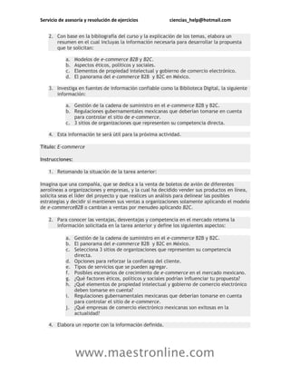 Servicio de asesoría y resolución de ejercicios ciencias_help@hotmail.com
www.maestronline.com
2. Con base en la bibliografía del curso y la explicación de los temas, elabora un
resumen en el cual incluyas la información necesaria para desarrollar la propuesta
que te solicitan:
a. Modelos de e-commerce B2B y B2C.
b. Aspectos éticos, políticos y sociales.
c. Elementos de propiedad intelectual y gobierno de comercio electrónico.
d. El panorama del e-commerce B2B y B2C en México.
3. Investiga en fuentes de información confiable como la Biblioteca Digital, la siguiente
información:
a. Gestión de la cadena de suministro en el e-commerce B2B y B2C.
b. Regulaciones gubernamentales mexicanas que deberían tomarse en cuenta
para controlar el sitio de e-commerce.
c. 3 sitios de organizaciones que representen su competencia directa.
4. Esta información te será útil para la próxima actividad.
Título: E-commerce
Instrucciones:
1. Retomando la situación de la tarea anterior:
Imagina que una compañía, que se dedica a la venta de boletos de avión de diferentes
aerolíneas a organizaciones y empresas, y la cual ha decidido vender sus productos en línea,
solicita seas el líder del proyecto y que realices un análisis para delinear las posibles
estrategias y decidir si mantienen sus ventas a organizaciones solamente aplicando el modelo
de e-commerceB2B o cambian a ventas por menudeo aplicando B2C.
2. Para conocer las ventajas, desventajas y competencia en el mercado retoma la
información solicitada en la tarea anterior y define los siguientes aspectos:
a. Gestión de la cadena de suministro en el e-commerce B2B y B2C.
b. El panorama del e-commerce B2B y B2C en México.
c. Selecciona 3 sitios de organizaciones que representen su competencia
directa.
d. Opciones para reforzar la confianza del cliente.
e. Tipos de servicios que se pueden agregar.
f. Posibles escenarios de crecimiento de e-commerce en el mercado mexicano.
g. ¿Qué factores éticos, políticos y sociales podrían influenciar tu propuesta?
h. ¿Qué elementos de propiedad intelectual y gobierno de comercio electrónico
deben tomarse en cuenta?
i. Regulaciones gubernamentales mexicanas que deberían tomarse en cuenta
para controlar el sitio de e-commerce.
j. ¿Qué empresas de comercio electrónico mexicanas son exitosas en la
actualidad?
4. Elabora un reporte con la información definida.
 