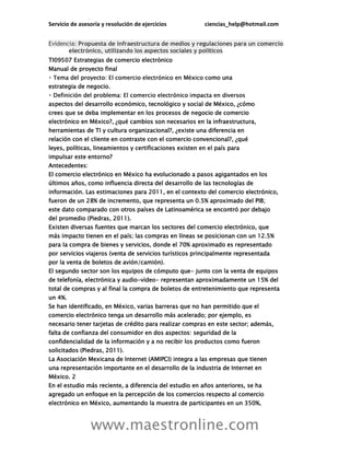 Servicio de asesoría y resolución de ejercicios ciencias_help@hotmail.com
www.maestronline.com
Evidencia: Propuesta de infraestructura de medios y regulaciones para un comercio
electrónico, utilizando los aspectos sociales y políticos
TI09507 Estrategias de comercio electrónico
Manual de proyecto final
mo una
estrategia de negocio.
aspectos del desarrollo económico, tecnológico y social de México, ¿cómo
crees que se deba implementar en los procesos de negocio de comercio
electrónico en México?, ¿qué cambios son necesarios en la infraestructura,
herramientas de TI y cultura organizacional?, ¿existe una diferencia en
relación con el cliente en contraste con el comercio convencional?, ¿qué
leyes, políticas, lineamientos y certificaciones existen en el país para
impulsar este entorno?
Antecedentes:
El comercio electrónico en México ha evolucionado a pasos agigantados en los
últimos años, como influencia directa del desarrollo de las tecnologías de
información. Las estimaciones para 2011, en el contexto del comercio electrónico,
fueron de un 28% de incremento, que representa un 0.5% aproximado del PIB;
este dato comparado con otros países de Latinoamérica se encontró por debajo
del promedio (Piedras, 2011).
Existen diversas fuentes que marcan los sectores del comercio electrónico, que
más impacto tienen en el país; las compras en líneas se posicionan con un 12.5%
para la compra de bienes y servicios, donde el 70% aproximado es representado
por servicios viajeros (venta de servicios turísticos principalmente representada
por la venta de boletos de avión/camión).
El segundo sector son los equipos de cómputo que- junto con la venta de equipos
de telefonía, electrónica y audio-video- representan aproximadamente un 15% del
total de compras y al final la compra de boletos de entretenimiento que representa
un 4%.
Se han identificado, en México, varias barreras que no han permitido que el
comercio electrónico tenga un desarrollo más acelerado; por ejemplo, es
necesario tener tarjetas de crédito para realizar compras en este sector; además,
falta de confianza del consumidor en dos aspectos: seguridad de la
confidencialidad de la información y a no recibir los productos como fueron
solicitados (Piedras, 2011).
La Asociación Mexicana de Internet (AMIPCI) integra a las empresas que tienen
una representación importante en el desarrollo de la industria de Internet en
México. 2
En el estudio más reciente, a diferencia del estudio en años anteriores, se ha
agregado un enfoque en la percepción de los comercios respecto al comercio
electrónico en México, aumentando la muestra de participantes en un 350%,
 