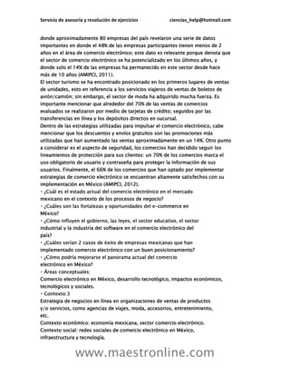 Servicio de asesoría y resolución de ejercicios ciencias_help@hotmail.com
www.maestronline.com
donde aproximadamente 80 empresas del país revelaron una serie de datos
importantes en donde el 48% de las empresas participantes tienen menos de 2
años en el área de comercio electrónico; este dato es relevante porque denota que
el sector de comercio electrónico se ha potencializado en los últimos años, y
donde solo el 14% de las empresas ha permanecido en este sector desde hace
más de 10 años (AMIPCI, 2011).
El sector turismo se ha encontrado posicionado en los primeros lugares de ventas
de unidades, esto en referencia a los servicios viajeros de ventas de boletos de
avión/camión; sin embargo, el sector de moda ha adquirido mucha fuerza. Es
importante mencionar que alrededor del 70% de las ventas de comercios
evaluados se realizaron por medio de tarjetas de crédito; seguidos por las
transferencias en línea y los depósitos directos en sucursal.
Dentro de las estrategias utilizadas para impulsar el comercio electrónico, cabe
mencionar que los descuentos y envíos gratuitos son las promociones más
utilizadas que han aumentado las ventas aproximadamente en un 14%. Otro punto
a considerar es el aspecto de seguridad, los comercios han decidido seguir los
lineamientos de protección para sus clientes: un 70% de los comercios marca el
uso obligatorio de usuario y contraseña para proteger la información de sus
usuarios. Finalmente, el 66% de los comercios que han optado por implementar
estrategias de comercio electrónico se encuentran altamente satisfechos con su
implementación en México (AMIPCI, 2012).
mexicano en el contexto de los procesos de negocio?
-commerce en
México?
industrial y la industria del software en el comercio electrónico del
país?
implementado comercio electrónico con un buen posicionamiento?
electrónico en México?
Comercio electrónico en México, desarrollo tecnológico, impactos económicos,
tecnológicos y sociales.
Estrategia de negocios en línea en organizaciones de ventas de productos
y/o servicios, como agencias de viajes, moda, accesorios, entretenimiento,
etc.
Contexto económico: economía mexicana, sector comercio electrónico.
Contexto social: redes sociales de comercio electrónico en México,
infraestructura y tecnología.
 