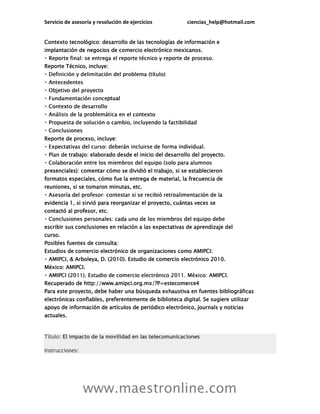 Servicio de asesoría y resolución de ejercicios ciencias_help@hotmail.com
www.maestronline.com
Contexto tecnológico: desarrollo de las tecnologías de información e
implantación de negocios de comercio electrónico mexicanos.
Reporte Técnico, incluye:
ptual
Reporte de proceso, incluye:
trabajo: elaborado desde el inicio del desarrollo del proyecto.
presenciales): comentar cómo se dividió el trabajo, si se establecieron
formatos especiales, cómo fue la entrega de material, la frecuencia de
reuniones, si se tomaron minutas, etc.
evidencia 1, si sirvió para reorganizar el proyecto, cuántas veces se
contactó al profesor, etc.
escribir sus conclusiones en relación a las expectativas de aprendizaje del
curso.
Posibles fuentes de consulta:
Estudios de comercio electrónico de organizaciones como AMIPCI:
Arboleya, D. (2010). Estudio de comercio electrónico 2010.
México: AMIPCI.
Recuperado de http://www.amipci.org.mx/?P=estecomerce4
Para este proyecto, debe haber una búsqueda exhaustiva en fuentes bibliográficas
electrónicas confiables, preferentemente de biblioteca digital. Se sugiere utilizar
apoyo de información de artículos de periódico electrónico, journals y noticias
actuales.
Título: El impacto de la movilidad en las telecomunicaciones
Instrucciones:
 