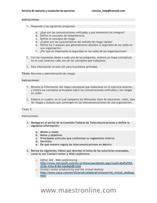 Servicio de asesoría y resolución de ejercicios ciencias_help@hotmail.com
www.maestronline.com
Instrucciones:
1. Responde a las siguientes preguntas:
a. ¿Qué son las comunicaciones unificadas y qué elementos las integran?
b. Define el concepto de telepresencia.
c. Define el concepto de riesgo.
d. ¿Cuáles son las características del método de riesgo rápido?
e. Define los 3 ataques que generalmente abordan la seguridad de las redes en
una organización.
f. ¿Por qué es importante la seguridad en las redes de las organizaciones?
2. Con las respuestas dadas a cada una de las preguntas, elabora un mapa conceptual,
en el cual conectes cada uno de los conceptos que trabajaste.
3. Esta información te será útil para la próxima actividad.
Título: Recursos y administración de riesgos
Instrucciones:
1. Retoma la información del mapa conceptual que elaboraste en el ejercicio anterior,
y enlista los conceptos principales sobre las comunicaciones unificadas y los riesgos
en redes.
2. Elabora un cuadro, en el cual compares los diferentes tipos de soluciones, redes, tipo
de riesgos y ataques que convergen en las telecomunicaciones de una organización.
Tarea 3:
Instrucciones:
1. Navega en el portal de la Comisión Federal de Telecomunicaciones y define la
siguiente información:
a. Misión y visión
b. Metas y objetivos
c. Principales artículos que conforman su reglamento interno
d. Servicios
e. De qué manera regula las telecomunicaciones en México
2. Revisa los siguientes videos que abordan el tema de las soluciones avanzadas,
como lo son Contact center y Web conference.
o Office 365 – Web conferencing
http://www.microsoft.com/en-us/showcase/details.aspx?uuid=ebd5a59d-
d24b-435a-818d-5de8eb881d26
o Contact center productivity and the virtual desktop
http://www.cisco.com/en/US/prod/collateral/voicesw/vid_virtual_desktop.
html
 