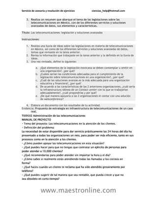 Servicio de asesoría y resolución de ejercicios ciencias_help@hotmail.com
www.maestronline.com
3. Realiza un resumen que abarque el tema de las legislaciones sobre las
telecomunicaciones en México, con de los diferentes servicios y soluciones
avanzadas de datos, sus elementos y características.
Título: Las telecomunicaciones: legislación y soluciones avanzadas
Instrucciones:
1. Realiza una lluvia de ideas sobre las legislaciones en materia de telecomunicaciones
en México, así como de los diferentes servicios y soluciones avanzadas de datos,
temas que revisaste en la tarea anterior.
2. Revisa la información que trabajaste en la tarea anterior y la definida en la lluvia de
ideas.
3. Una vez revisada, define lo siguiente:
a. ¿Qué elementos de la legislación mexicana se deben contemplar u omitir en
una organización?, ¿por qué?
b. ¿Cuáles serían las condiciones adecuadas para el cumplimiento de la
legislación sobre telecomunicaciones en una organización?, ¿por qué?
c. ¿Cuál de las soluciones avanzas es la más adecuada para una organización
educativa y financiera?, ¿por qué?
d. De acuerdo a las características de las 2 anteriores organizaciones, ¿cuál sería
la infraestructura idónea de un Contact center con la que se trabajarían
adecuadamente?, ¿cuál propondrías y por qué?
e. ¿De qué manera apoyaría a las 2 organizaciones el contar con una solución
de webconference?
4. Elabora un documento con los resultados de tu actividad.
Evidencia: Propuesta de estrategia en infraestructura de telecomunicaciones de un caso
real.
TI09502 Administración de las telecomunicaciones
MANUAL DE PROYECTO
La necesidad de estar disponible para dar servicio prácticamente las 24 horas del día ha
presentado a todas las organizaciones un reto, para poder ser más eficiente, tanto en sus
procesos como en la atención a los clientes.
un ejército de personas para
poder atender a 10,000 clientes?
forma?
clama que ha sido atendido groseramente por
teléfono?
sea obsoleto en corto tiempo?
 