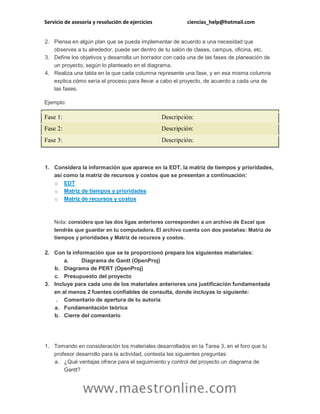 Servicio de asesoría y resolución de ejercicios ciencias_help@hotmail.com
www.maestronline.com
2. Piensa en algún plan que se pueda implementar de acuerdo a una necesidad que
observes a tu alrededor, puede ser dentro de tu salón de clases, campus, oficina, etc.
3. Define los objetivos y desarrolla un borrador con cada una de las fases de planeación de
un proyecto, según lo planteado en el diagrama.
4. Realiza una tabla en la que cada columna represente una fase, y en esa misma columna
explica cómo sería el proceso para llevar a cabo el proyecto, de acuerdo a cada una de
las fases.
Ejemplo:
Fase 1: Descripción:
Fase 2: Descripción:
Fase 3: Descripción:
1. Considera la información que aparece en la EDT, la matriz de tiempos y prioridades,
así como la matriz de recursos y costos que se presentan a continuación:
o EDT
o Matriz de tiempos y prioridades
o Matriz de recursos y costos
Nota: considera que las dos ligas anteriores corresponden a un archivo de Excel que
tendrás que guardar en tu computadora. El archivo cuenta con dos pestañas: Matriz de
tiempos y prioridades y Matriz de recursos y costos.
2. Con la información que se te proporcionó prepara los siguientes materiales:
a. Diagrama de Gantt (OpenProj)
b. Diagrama de PERT (OpenProj)
c. Presupuesto del proyecto
3. Incluye para cada uno de los materiales anteriores una justificación fundamentada
en al menos 2 fuentes confiables de consulta, donde incluyas lo siguiente:
. Comentario de apertura de tu autoría
a. Fundamentación teórica
b. Cierre del comentario
1. Tomando en consideración los materiales desarrollados en la Tarea 3, en el foro que tu
profesor desarrollo para la actividad, contesta las siguientes preguntas:
a. ¿Qué ventajas ofrece para el seguimiento y control del proyecto un diagrama de
Gantt?
 