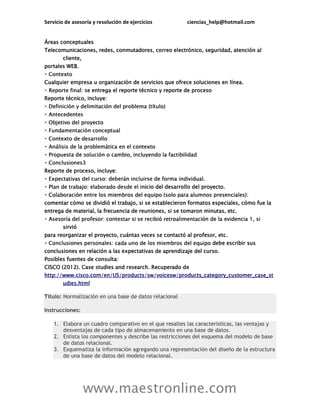 Servicio de asesoría y resolución de ejercicios ciencias_help@hotmail.com
www.maestronline.com
Áreas conceptuales
Telecomunicaciones, redes, conmutadores, correo electrónico, seguridad, atención al
cliente,
portales WEB.
Cualquier empresa u organización de servicios que ofrece soluciones en línea.
l: se entrega el reporte técnico y reporte de proceso
Reporte técnico, incluye:
Reporte de proceso, incluye:
icio del desarrollo del proyecto.
comentar cómo se dividió el trabajo, si se establecieron formatos especiales, cómo fue la
entrega de material, la frecuencia de reuniones, si se tomaron minutas, etc.
sirvió
para reorganizar el proyecto, cuántas veces se contactó al profesor, etc.
debe escribir sus
conclusiones en relación a las expectativas de aprendizaje del curso.
Posibles fuentes de consulta:
CISCO (2012). Case studies and research. Recuperado de
http://www.cisco.com/en/US/products/sw/voicesw/products_category_customer_case_st
udies.html
Título: Normalización en una base de datos relacional
Instrucciones:
1. Elabora un cuadro comparativo en el que resaltes las características, las ventajas y
desventajas de cada tipo de almacenamiento en una base de datos.
2. Enlista los componentes y describe las restricciones del esquema del modelo de base
de datos relacional.
3. Esquematiza la información agregando una representación del diseño de la estructura
de una base de datos del modelo relacional.
 