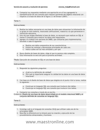 Servicio de asesoría y resolución de ejercicios ciencias_help@hotmail.com
www.maestronline.com
4. Comparte tus respuestas mediante una aportación en el foro agregando la
ejemplificación de una consulta para resolver partiendo del álgebra relacional con
respecto a la base de datos de la figura 2.3 de Elmasri (2007).
Tarea 1:
Instrucciones:
1. Realiza las tablas necesarias en una base de datos para almacenar la información de
tu grupo en esta materia, mostrando calificaciones, maestría a la que pertenecen e
institución educativa.
2. Una vez que tengas diseñada la base de datos, es necesario que realices en SQL al
menos 5 consultas para mostrar los datos más importantes.
3. Agrega a tu trabajo tres opciones de SMBD, que utilizarías para implementarlos,
llevando a cabo lo siguiente:
a. Realiza una tabla comparativa de sus características.
b. Enlista las ventajas y desventajas principales de cada uno.
c. Indica cuáles son los más utilizados y por qué.
4. Busca diseños de bases de datos, elige el que te parezca más completo.
5. Esta información te será útil para la próxima actividad.
Título: Ejecución de consultas en SQL en una base de datos
Instrucciones:
1. Responde las siguientes preguntas:
a. ¿Cuál es tu definición de calidad?
b. ¿Por qué es importante asegurar la calidad de los datos en una base de datos
relacional?
2. Con base en el diseño de base de datos que elegiste en el punto 4 de tu tarea, realiza
lo siguiente:
a. Construye en lenguaje SQL una consulta que involucre dos tablas.
b. Construye en lenguaje SQL una consulta que involucre tres tablas.
3. Comparte tus consultas a través de un escrito.
Evidencia: Diseño de una base de datos desarrollada en el modelo relacional SMBD y el
conjunto definido de consultas en lenguaje SQL.
Tarea 2:
Instrucciones:
1. Investiga cuál es el lenguaje de consultas (SLQ) que utilizan cada uno de los
principales SMBD.
2. Describe la diferencia en la sintaxis para la creación y ejecución de los
procedimientos almacenados y funciones.
 