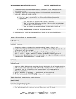 Servicio de asesoría y resolución de ejercicios ciencias_help@hotmail.com
www.maestronline.com
3. Desarrolla un procedimiento almacenado o función que valide una dirección de
correo electrónico.
4. Diseña dos tablas para una base de datos que representen la información de
ALUMNO, PRESTAMO_LIBRO y LIBRO.
a. Crea los triggers que actualice los datos de las tablas validando las
operaciones:
 Que el alumno no tenga más de 3 libros a préstamo.
 Que en la entrega del libro determine si se entregó a tiempo o diga
cuantos días de retraso lleva.
 Que verifique si el libro solicitado se encuentra en existencia.
b. Diseña la vista para el formato de préstamo de libros.
5. Implementa por medio de una transacción la operación de préstamo de libros.
Título: Funcionalidades de la base de datos
Instrucciones:
Realiza lo siguiente:
1. ¿Cuál es la diferencia entre un procedimiento almacenado y una función?
2. Implementa un procedimiento almacenado que valide que la edad proporcionada sea
la permitida para un trabajador.
3. Ejemplifica dos tablas relacionadas y desarrolla los triggers de las operaciones
INSERT, DELETE y UPDATE que realiza cambios en cascada sobre dichas tablas.
4. Menciona tres ejemplos de operaciones que pueden ser implementadas por medio de
transacciones. Desglosa a detalle cada operación.
Tarea 3:
Instrucciones:
1. Investiga cuáles SMBD proporcionan mecanismos de distribución de datos y realiza un
listado de la información incluyendo la forma de cómo llevan a cabo dicho proceso.
2. Diseña una base de datos en la que se requiera ubicar información en sitios
físicamente distintos.
3. Realiza la instalación del SMBD SQL Server en su versión Enterprise.
4. Realiza la instalación del SMBD MySQL en su versión actual.
Título: Seguridad, respaldo y distribución de datos
Instrucciones:
Contesta las siguientes preguntas:
1. ¿Por qué es importante mantener la seguridad en una base de datos?
 