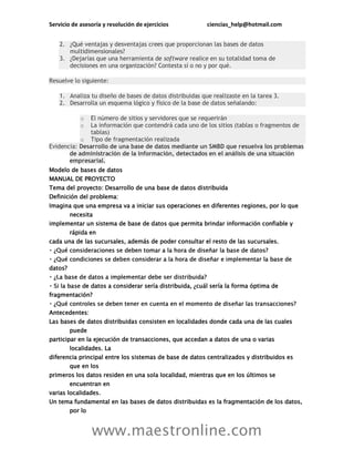 Servicio de asesoría y resolución de ejercicios ciencias_help@hotmail.com
www.maestronline.com
2. ¿Qué ventajas y desventajas crees que proporcionan las bases de datos
multidimensionales?
3. ¿Dejarías que una herramienta de software realice en su totalidad toma de
decisiones en una organización? Contesta sí o no y por qué.
Resuelve lo siguiente:
1. Analiza tu diseño de bases de datos distribuidas que realizaste en la tarea 3.
2. Desarrolla un esquema lógico y físico de la base de datos señalando:
o El número de sitios y servidores que se requerirán
o La información que contendrá cada uno de los sitios (tablas o fragmentos de
tablas)
o Tipo de fragmentación realizada
Evidencia: Desarrollo de una base de datos mediante un SMBD que resuelva los problemas
de administración de la información, detectados en el análisis de una situación
empresarial.
Modelo de bases de datos
MANUAL DE PROYECTO
Tema del proyecto: Desarrollo de una base de datos distribuida
Definición del problema:
Imagina que una empresa va a iniciar sus operaciones en diferentes regiones, por lo que
necesita
implementar un sistema de base de datos que permita brindar información confiable y
rápida en
cada una de las sucursales, además de poder consultar el resto de las sucursales.
datos?
e datos a considerar sería distribuida, ¿cuál sería la forma óptima de
fragmentación?
Antecedentes:
Las bases de datos distribuidas consisten en localidades donde cada una de las cuales
puede
participar en la ejecución de transacciones, que accedan a datos de una o varias
localidades. La
diferencia principal entre los sistemas de base de datos centralizados y distribuidos es
que en los
primeros los datos residen en una sola localidad, mientras que en los últimos se
encuentran en
varias localidades.
Un tema fundamental en las bases de datos distribuidas es la fragmentación de los datos,
por lo
 