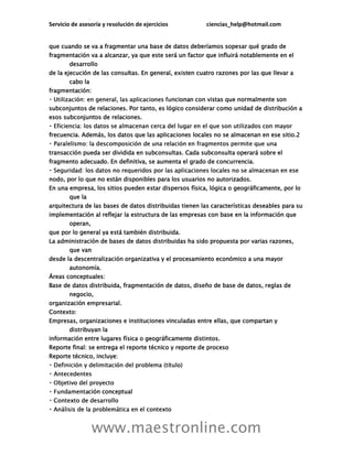 Servicio de asesoría y resolución de ejercicios ciencias_help@hotmail.com
www.maestronline.com
que cuando se va a fragmentar una base de datos deberíamos sopesar qué grado de
fragmentación va a alcanzar, ya que este será un factor que influirá notablemente en el
desarrollo
de la ejecución de las consultas. En general, existen cuatro razones por las que llevar a
cabo la
fragmentación:
ncionan con vistas que normalmente son
subconjuntos de relaciones. Por tanto, es lógico considerar como unidad de distribución a
esos subconjuntos de relaciones.
frecuencia. Además, los datos que las aplicaciones locales no se almacenan en ese sitio.2
transacción pueda ser dividida en subconsultas. Cada subconsulta operará sobre el
fragmento adecuado. En definitiva, se aumenta el grado de concurrencia.
nodo, por lo que no están disponibles para los usuarios no autorizados.
En una empresa, los sitios pueden estar dispersos física, lógica o geográficamente, por lo
que la
arquitectura de las bases de datos distribuidas tienen las características deseables para su
implementación al reflejar la estructura de las empresas con base en la información que
operan,
que por lo general ya está también distribuida.
La administración de bases de datos distribuidas ha sido propuesta por varias razones,
que van
desde la descentralización organizativa y el procesamiento económico a una mayor
autonomía.
Áreas conceptuales:
Base de datos distribuida, fragmentación de datos, diseño de base de datos, reglas de
negocio,
organización empresarial.
Contexto:
Empresas, organizaciones e instituciones vinculadas entre ellas, que compartan y
distribuyan la
información entre lugares física o geográficamente distintos.
Reporte final: se entrega el reporte técnico y reporte de proceso
Reporte técnico, incluye:
ción conceptual
 