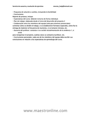 Servicio de asesoría y resolución de ejercicios ciencias_help@hotmail.com
www.maestronline.com
Reporte de proceso, incluye:
comentar cómo se dividió el trabajo, si se establecieron formatos especiales, cómo fue la
entrega de material, la frecuencia de reuniones, si se tomaron minutas, etc.
sirvió
para reorganizar el proyecto, cuántas veces se contactó al profesor, etc.
iones personales: cada uno de los miembros del equipo debe escribir sus
conclusiones en relación a las expectativas de aprendizaje del curso.
 