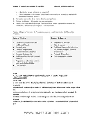 Servicio de asesoría y resolución de ejercicios ciencias_help@hotmail.com
www.maestronline.com
b. ¿Qué define la ruta crítica de un proyecto?
c. ¿Qué consideraciones pueden impactar el presupuesto del proyecto y por tanto la
utilidad esperada del mismo?
2. Revisa las respuestas de al menos 3 de tus compañeros.
3. Explora similitudes y diferencias con tus respuestas.
4. Prepara una réplica a cada uno de tus compañeros, donde comentes acerca de las
similitudes y diferencias con respecto a tus respuestas.
Realiza el Reporte Técnico y de Proceso de acuerdo a los lineamientos del Manual del
Proyecto.
Reporte Técnico Reporte de Proceso
 Definición y delimitación del
problema (Título)
 Antecedentes
 Objetivo del proyecto
 Fundamentación conceptual
 Contexto de desarrollo
 Análisis de la problemática en el
contexto
 Propuesta de solución o cambio,
incluyendo la factibilidad
 Conclusiones
 Expectativas del curso
 Plan de trabajo
 Colaboración entre los miembros
del equipo (solo para alumnos
presenciales)
 Asesoría del profesor
 Conclusiones personales
TEMA
PLANEACIÓN Y SEGUIMIENTO DE UN PROYECTO DE TI EN UNA PEQUEÑA O
MEDIANA EMPRESA
PROBLEMA
El éxito en el desarrollo de un proyecto inicia identificando de forma adecuada el
propósito y
definiendo los objetivos y alcances. La metodología para la administración de proyectos se
basa
en recomendaciones de organismos internacionales que han desarrollado una guía de
mejores
prácticas. Sin embargo, muchas veces esas guías están desarrolladas pensando en
grandes
proyectos, por ello es importante analizar los siguientes cuestionamientos: ¿El proyecto
que
 