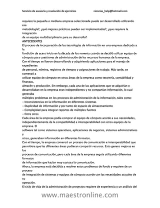 Servicio de asesoría y resolución de ejercicios ciencias_help@hotmail.com
www.maestronline.com
requiere la pequeña o mediana empresa seleccionada puede ser desarrollado utilizando
esa
metodología?, ¿qué mejores prácticas pueden ser implementadas?, ¿que requiere la
integración
de un equipo multidisciplinario para su desarrollo?
ANTECEDENTES
El proceso de incorporación de las tecnologías de información en una empresa dedicada a
la
fundición de acero inicio en la década de los noventa cuando se decidió utilizar equipo de
cómputo para cuestiones de administración de los recursos humanos de la empresa.
Con el tiempo se fueron desarrollando y adquiriendo aplicaciones para el manejo de
expedientes
de personal, nómina, registros de tiempos y asignaciones de trabajo. Más tarde, se
comenzó a
utilizar equipo de cómputo en otras áreas de la empresa como tesorería, contabilidad y
finanzas,
almacén y producción. Sin embargo, cada una de las aplicaciones que se adquirían o
desarrollaban en la empresa eran independientes y no compartían información, lo cual
generaba
múltiples problemas en los procesos de administración de la información, tales como:
- Inconsistencias en la información en diferentes sistemas
- Duplicidad de información y por tanto de espacio de almacenamiento
- Complejidad para integrar reportes de múltiples fuentes
- Entre otros
Cada área de la empresa podía comprar el equipo de cómputo acorde a sus necesidades,
independientemente de la compatibilidad e interoperabilidad con otros equipos de la
empresa. El
software tal como sistemas operativos, aplicaciones de negocios, sistemas administrativos
y
otros, generaban información en diferentes formatos.
Con el tiempo, la empresa comenzó un proceso de comunicación e interoperabilidad que
permitiera que las diferentes áreas pudieran compartir recursos. Esto genero mejoras en
los
procesos de comunicación, pero cada área de la empresa seguía utilizando diferentes
formatos
de información que hacían muy costosa la comunicación.
Ahora, la empresa está decidida a resolver estos problemas de fondo y requiere de un
proceso
de integración de sistemas y equipos de cómputo acorde con las necesidades actuales de
su
operación.
El ciclo de vida de la administración de proyectos requiere de experiencia y un análisis del
 