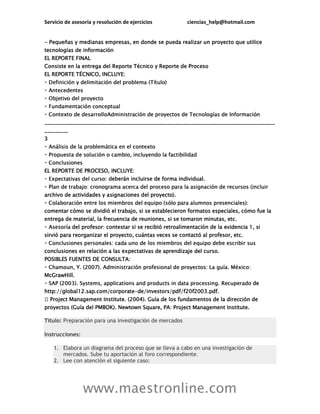Servicio de asesoría y resolución de ejercicios ciencias_help@hotmail.com
www.maestronline.com
- Pequeñas y medianas empresas, en donde se pueda realizar un proyecto que utilice
tecnologías de información
EL REPORTE FINAL
Consiste en la entrega del Reporte Técnico y Reporte de Proceso
EL REPORTE TÉCNICO, INCLUYE:
________________________________________________________________________________________
_________
3
EL REPORTE DE PROCESO, INCLUYE:
eberán incluirse de forma individual.
archivo de actividades y asignaciones del proyecto).
comentar cómo se dividió el trabajo, si se establecieron formatos especiales, cómo fue la
entrega de material, la frecuencia de reuniones, si se tomaron minutas, etc.
del profesor: contestar si se recibió retroalimentación de la evidencia 1, si
sirvió para reorganizar el proyecto, cuántas veces se contactó al profesor, etc.
conclusiones en relación a las expectativas de aprendizaje del curso.
POSIBLES FUENTES DE CONSULTA:
McGrawHill.
de
http://global12.sap.com/corporate-de/investors/pdf/f20f2003.pdf.
Título: Preparación para una investigación de mercados
Instrucciones:
1. Elabora un diagrama del proceso que se lleva a cabo en una investigación de
mercados. Sube tu aportación al foro correspondiente.
2. Lee con atención el siguiente caso:
 