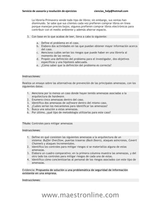 Servicio de asesoría y resolución de ejercicios ciencias_help@hotmail.com
www.maestronline.com
La librería Primavera vende todo tipo de libros; sin embargo, sus ventas han
disminuido. Se sabe que sus clientes cada vez prefieren comprar libros en línea
porque manejan precios bajos; algunos prefieren comprar libros electrónicos para
contribuir con el medio ambiente y además ahorrar espacio.
3. Con base en lo que acabas de leer, lleva a cabo lo siguiente:
a. Define el problema en el caso.
b. Elabora dos actividades en las que puedan obtener mayor información acerca
del caso.
c. Menciona cuáles serían los riesgos que puede haber en una librería al
momento de las ventas.
d. Propón una definición del problema para el investigador, dos objetivos
específicos y una hipótesis adecuada.
e. ¿Cómo saber que la definición del problema es correcta?
Instrucciones:
Realiza un ensayo sobre las alternativas de prevención de las principales amenazas, con los
siguientes datos:
1. Menciona por lo menos un caso donde hayan tenido amenazas asociadas a la
arquitectura de hardware.
2. Enumera cinco amenazas dentro del caso.
3. Identifica dos amenazas de software dentro del mismo caso.
4. ¿Cuáles serían los mecanismos para identificar las amenazas?
5. Busca una solución a estas amenazas.
6. Por último, ¿qué tipo de metodología utilizarías para este caso?
Título: Controles para mitigar amenazas
Instrucciones:
1. Define en qué consisten las siguientes amenazas a la arquitectura de un
sistema: Buffer Overflow, puertas traseras (Back Doors), ataques asíncronos, Covert
Channels y ataques incrementales.
2. Identifica los controles para mitigar riesgos si se materializa alguna de estas
amenazas.
3. Elabora un cuadro comparativo; en la primera columna muestra las amenazas, y del
otro lado los controles para mitigar riesgos de cada una de estas.
4. Identifica cómo concientizarías al personal de los riesgos asociados con este tipo de
amenazas.
Evidencia: Propuesta de solución a una problemática de seguridad de información
existente en una empresa.
Instrucciones:
 