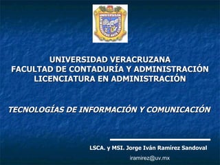 UNIVERSIDAD VERACRUZANA FACULTAD DE CONTADURÍA Y ADMINISTRACIÓN LICENCIATURA EN ADMINISTRACIÓN TECNOLOGÍAS DE INFORMACIÓN Y COMUNICACIÓN   LSCA. y MSI. Jorge Iván Ramírez Sandoval [email_address] 