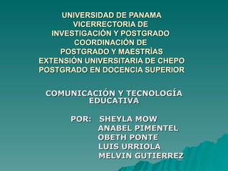 UNIVERSIDAD DE PANAMA VICERRECTORIA DE  INVESTIGACIÓN Y POSTGRADO  COORDINACIÓN DE  POSTGRADO Y MAESTRÌAS EXTENSIÓN UNIVERSITARIA DE CHEPO POSTGRADO EN DOCENCIA SUPERIOR   COMUNICACIÓN Y TECNOLOGÍA EDUCATIVA POR:  SHEYLA MOW   ANABEL PIMENTEL   OBETH PONTE LUIS URRIOLA MELVIN GUTIERREZ 
