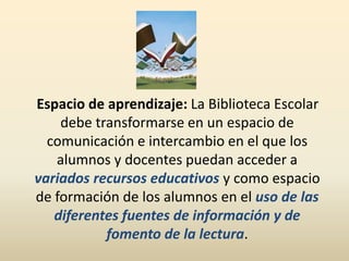 Espacio de aprendizaje: La Biblioteca Escolar
debe transformarse en un espacio de
comunicación e intercambio en el que los
alumnos y docentes puedan acceder a
variados recursos educativos y como espacio
de formación de los alumnos en el uso de las
diferentes fuentes de información y de
fomento de la lectura.