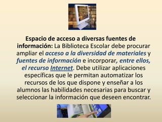 Espacio de acceso a diversas fuentes de
información: La Biblioteca Escolar debe procurar
ampliar el acceso a la diversidad de materiales y
fuentes de información e incorporar, entre ellos,
el recurso Internet. Debe utilizar aplicaciones
específicas que le permitan automatizar los
recursos de los que dispone y enseñar a los
alumnos las habilidades necesarias para buscar y
seleccionar la información que deseen encontrar.