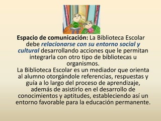 Espacio de comunicación: La Biblioteca Escolar
debe relacionarse con su entorno social y
cultural desarrollando acciones que le permitan
integrarla con otro tipo de bibliotecas u
organismos.
La Biblioteca Escolar es un mediador que orienta
al alumno otorgándole referencias, respuestas y
guía a lo largo del proceso de aprendizaje,
además de asistirlo en el desarrollo de
conocimientos y aptitudes, estableciendo así un
entorno favorable para la educación permanente.