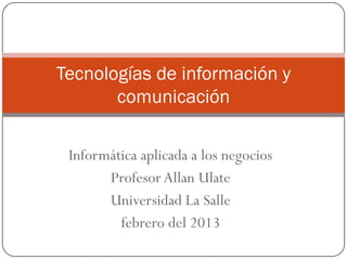 Tecnologías de información y
       comunicación

 Informática aplicada a los negocios
       Profesor Allan Ulate
       Universidad La Salle
         febrero del 2013
 