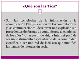 ¿Qué son las Tics?
 Son las tecnologías de la información y la
comunicación (TIC) -la unión de los computadores
y las com...