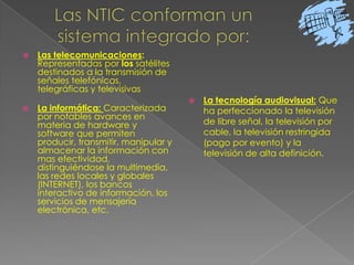 Las NTIC conforman un sistema integrado por:Las telecomunicaciones: Representadas por los satélites destinados a la transmisión de señales telefónicas, telegráficas y televisivas