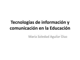 Tecnologías de información y
comunicación en la Educación
Maria Soledad Aguilar Diaz
 