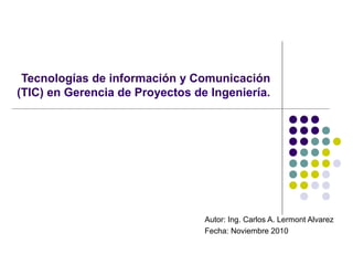 Tecnologías de información y Comunicación
(TIC) en Gerencia de Proyectos de Ingeniería.
Autor: Ing. Carlos A. Lermont Alvarez
Fecha: Noviembre 2010
 