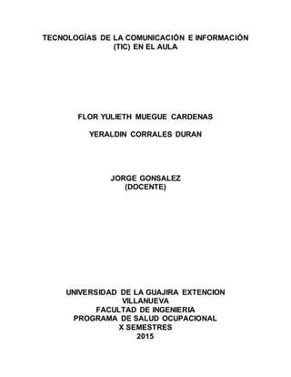 TECNOLOGÍAS DE LA COMUNICACIÓN E INFORMACIÓN
(TIC) EN EL AULA
FLOR YULIETH MUEGUE CARDENAS
YERALDIN CORRALES DURAN
JORGE GONSALEZ
(DOCENTE)
UNIVERSIDAD DE LA GUAJIRA EXTENCION
VILLANUEVA
FACULTAD DE INGENIERIA
PROGRAMA DE SALUD OCUPACIONAL
X SEMESTRES
2015
 