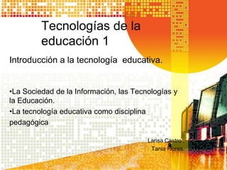 Tecnologías de la
         educación 1
Introducción a la tecnología educativa.


•La Sociedad de la Información, las Tecnologías y
la Educación.
•La tecnología educativa como disciplina
pedagógica

                                        Larisa Castro .
                                         Tania Flores.
 
