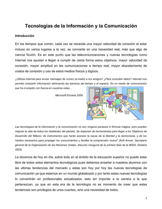 Tecnologías de la Información y la Comunicación
Introducción

En los tiempos que corren, cada vez se necesita una mayor velocidad de conexión el estar
incluso en varios lugares a la vez, se convierte en una necesidad real, más que algo de
ciencia ficción. Es en este punto que las telecomunicaciones y nuevas tecnologías como
Internet nos ayudan a llegar a cumplir de cierta forma estos objetivos, mayor velocidad de
conexión, mayor amplitud en las comunicaciones a tiempo real, mayor abaratamiento de
costos de conexión y uso de estos medios físicos y lógicos.

¿Utilizas Internet para enviar mensajes de correo (e-mails) a tus amigos? ¿Para consultar datos? Internet nos
permite compartir información eliminando las barreras del tiempo y el espacio. Es un medio de comunicación
que ha irrumpido con fuerza en nuestras vidas...

                                  Microsoft Encarta 2009.




Las tecnologías de la información y la comunicación no son ninguna panacea ni fórmula mágica, pero pueden
mejorar la vida de todos los habitantes del planeta. Se disponen de herramientas para llegar a los Objetivos de
Desarrollo del Milenio, de instrumentos que harán avanzar la causa de la libertad y la democracia, y de los
medios necesarios para propagar los conocimientos y facilitar la comprensión mutua" (Kofi Annan, Secretario
general de la Organización de las Naciones Unidas, discurso inaugural de la primera fase de la WSIS, Ginebra
2003)

La docencia de hoy en día, sobre todo en el ámbito de la educación superior no puede estar
libre de todos estos elementos tecnológicos pues debemos enseñar a nuestros alumnos con
las ultimas tendencias del mercado y estas son hoy por hoy las nuevas tecnologías de
comunicación ya que estamos en un mundo globalizado y por tanto estas nuevas tecnologías
lo convertirán en profesionales actualizados, esto sin importar a la carrera a la que
pertenezcan, ya que en esta era de la tecnología no es momento de creer que estas
tendencias son privilegios de unos cuantos, sino una necesidad de todos.

                                                                                                             1
 