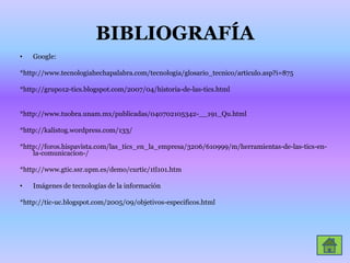 BIBLIOGRAFÍAGoogle:*http://www.tecnologiahechapalabra.com/tecnologia/glosario_tecnico/articulo.asp?i=875*http://grupo12-tics.blogspot.com/2007/04/historia-de-las-tics.html*http://www.tuobra.unam.mx/publicadas/040702105342-__191_Qu.html*http://kalistog.wordpress.com/133/*http://foros.hispavista.com/las_tics_en_la_empresa/3206/610999/m/herramientas-de-las-tics-en-la-comunicacion-/*http://www.gtic.ssr.upm.es/demo/curtic/1tl101.htmImágenes de tecnologías de la información *http://tic-uc.blogspot.com/2005/09/objetivos-especificos.html