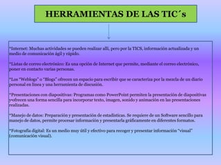 HERRAMIENTAS DE LAS TIC´s.*Internet: Muchas actividades se pueden realizar allí, pero por la TICS, información actualizada y un medio de comunicación ágil y rápido. *Listas de correo electrónico: Es una opción de Internet que permite, mediante el correo electrónico, poner en contacto varias personas.*Los “Weblogs” o “Blogs” ofrecen un espacio para escribir que se caracteriza por la mezcla de un diario personal en línea y una herramienta de discusión.*Presentaciones con diapositivas: Programas como PowerPoint permiten la presentación de diapositivas y ofrecen una forma sencilla para incorporar texto, imagen, sonido y animación en las presentaciones realizadas.*Manejo de datos: Preparación y presentación de estadísticas. Se requiere de un Software sencillo para manejo de datos, permite procesar información y presentarla gráficamente en diferentes formatos.*Fotografía digital: Es un medio muy útil y efectivo para recoger y presentar información “visual” (comunicación visual).