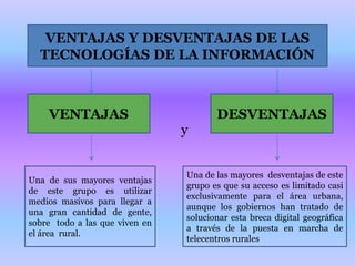 VENTAJAS Y DESVENTAJAS DE LAS TECNOLOGÍAS DE LA INFORMACIÓNVENTAJASDESVENTAJASyUna de sus mayores ventajas de este grupo es utilizar medios masivos para llegar a una gran cantidad de gente,  sobre  todo a las que viven en el área  rural. Una de las mayores  desventajas de este grupo es que su acceso es limitado casi exclusivamente para el área urbana, aunque los gobiernos han tratado de solucionar esta breca digital geográfica a través de la puesta en marcha de telecentros rurales 