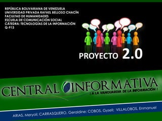 REPÚBLICA BOLIVARIANA DE VENEZUELA
UNIVERSIDAD PRIVADA RAFAEL BELLOSO CHACÍN
FACULTAD DE HUMANIDADES
ESCUELA DE COMUNICACIÓN SOCIAL
CÁTEDRA: TECNOLOGÍAS DE LA INFORMACIÓN
Q-913




                                            PROYECTO   2.0
 