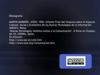 Bibliografía:
MARTIN-BARBERO, JESÚS. 1983. Informe Final del Simposio sobre el Impacto
Cultural, Social y Económico de las Nuevas Tecnologías de la Información.
UNESCO. Roma.
"Nuevas Tecnologías: América Latina y la Comunicación". II Parte en Chasqui,
No.10, CIESPAL, Quito.
En Internet:
http://www.oei.es/cts2.htm
http://www.utal.org/comunicacion.htm
 
