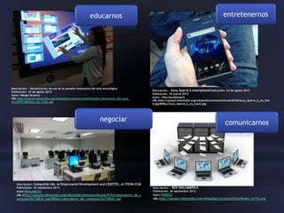 educarnos
comunicarnosnegociar
entretenernos
Descripción: : Demostración de uso de la pantalla interactiva del aula tecnológica
Publicación: 24 de agosto 2012
Autor: Mauge Orzanco
URL:http://upload.wikimedia.org/wikipedia/commons/e/ed/Pantalla_interactiva_del_aula_
tecnol%C3%B3gica_de_Citep.jpg
Descripción: : Sony Xperia S smartphonePublicación: 24 de agosto 2012
Publicación: 18 marz0 2012
Autor: John.Karakatsanis
URL:http://upload.wikimedia.org/wikipedia/commons/thumb/0/0d/Sony_Xperia_S_on_han
d.jpg/800px-Sony_Xperia_S_on_hand.jpg
Descripción: Computter lab. at Empresarial Development and CEDETEC, at ITESM-CCM
Publicación: 25 septiembre 2014
Autor:ReyungCho
URL:http://upload.wikimedia.org/wikipedia/commons/thumb/9/93/Laboratorio_de_c
omputaci%C3%B3n.jpg/800px-Laboratorio_de_computaci%C3%B3n.jpg
Descripción: : RED INALAMBRICA
Publicación: 26 septiembre 2012
Autor:VVMSS2
URL:http://upload.wikimedia.org/wikipedia/commons/b/bd/Redes_inf10.png
 