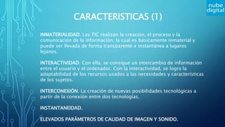 CARACTERISTICAS (1)
INMATERIALIDAD. Las TIC realizan la creación, el proceso y la
comunicación de la información, la cual es básicamente inmaterial y
puede ser llevada de forma transparente e instantánea a lugares
lejanos.
INTERACTIVIDAD. Con ella, se consigue un intercambio de información
entre el usuario y el ordenador. Con la interactividad, se logra la
adaptabilidad de los recursos usados a las necesidades y características
de los sujetos.
INTERCONEXIÓN. La creación de nuevas posibilidades tecnológicas a
partir de la conexión entre dos tecnologías.
INSTANTANEIDAD.
ELEVADOS PARÁMETROS DE CALIDAD DE IMAGEN Y SONIDO.
 