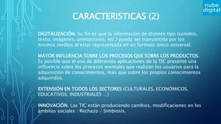 CARACTERISTICAS (2)
DIGITALIZACIÓN. Su fin es que la información de distinto tipo (sonidos,
texto, imágenes, animaciones, etc.) pueda ser transmitida por los
mismos medios al estar representada en un formato único universal.
MAYOR INFLUENCIA SOBRE LOS PROCESOS QUE SOBRE LOS PRODUCTOS.
Es posible que el uso de diferentes aplicaciones de la TIC presente una
influencia sobre los procesos mentales que realizan los usuarios para la
adquisición de conocimientos, más que sobre los propios conocimientos
adquiridos.
EXTENSIÓN EN TODOS LOS SECTORES (CULTURALES, ECONÓMICOS,
EDUCATIVOS, INDUSTRIALES …)
INNOVACIÓN. Las TIC están produciendo cambios, modificaciones en los
ámbitos sociales : Rechazo / Simbiosis.
 