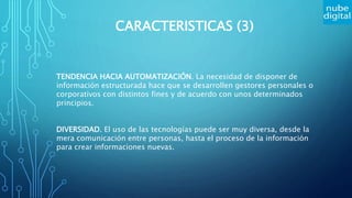 CARACTERISTICAS (3)
TENDENCIA HACIA AUTOMATIZACIÓN. La necesidad de disponer de
información estructurada hace que se desarrollen gestores personales o
corporativos con distintos fines y de acuerdo con unos determinados
principios.
DIVERSIDAD. El uso de las tecnologías puede ser muy diversa, desde la
mera comunicación entre personas, hasta el proceso de la información
para crear informaciones nuevas.
 