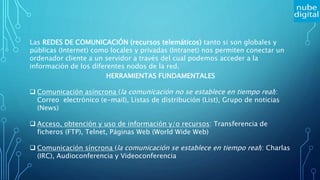 Las REDES DE COMUNICACIÓN (recursos telemáticos) tanto si son globales y
públicas (Internet) como locales y privadas (Intranet) nos permiten conectar un
ordenador cliente a un servidor a través del cual podemos acceder a la
información de los diferentes nodos de la red.
HERRAMIENTAS FUNDAMENTALES
 Comunicación asíncrona (la comunicación no se establece en tiempo real):
Correo electrónico (e-mail), Listas de distribución (List), Grupo de noticias
(News)
 Acceso, obtención y uso de información y/o recursos: Transferencia de
ficheros (FTP), Telnet, Páginas Web (World Wide Web)
 Comunicación síncrona (la comunicación se establece en tiempo real): Charlas
(IRC), Audioconferencia y Videoconferencia
 
