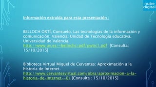 Información extraída para esta presentación :
BELLOCH ORTÍ, Consuelo. Las tecnologías de la información y
comunicación. Valencia: Unidad de Tecnología educativa.
Universidad de Valencia.
http://www.uv.es/~bellochc/pdf/pwtic1.pdf [Consulta:
15/10/2015]
Biblioteca Virtual Miguel de Cervantes: Aproximación a la
historia de Internet.
http://www.cervantesvirtual.com/obra/aproximacion-a-la-
historia-de-internet--0/ [Consulta : 15/10/2015]
 