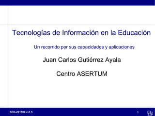 Tecnologías de Información en la Educación
                   Un recorrido por sus capacidades y aplicaciones

                       Juan Carlos Gutiérrez Ayala

                             Centro ASERTUM




SEG-201109.rv1.5                                                     1
 