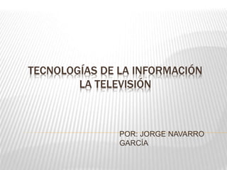 TECNOLOGÍAS DE LA INFORMACIÓN
LA TELEVISIÓN
POR: JORGE NAVARRO
GARCÍA
 