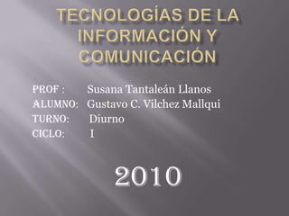 Tecnologías de la Información y Comunicación Prof :        Susana Tantaleán Llanos Alumno:   Gustavo C. Vilchez Mallqui Turno:       Diurno Ciclo:         I 2010 