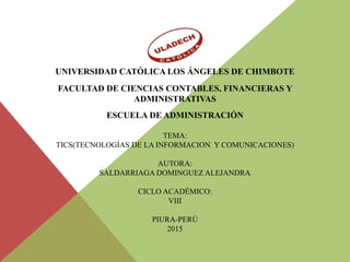 UNIVERSIDAD CATÓLICA LOS ÁNGELES DE CHIMBOTE
FACULTAD DE CIENCIAS CONTABLES, FINANCIERAS Y
ADMINISTRATIVAS
ESCUELA DE ADMINISTRACIÓN
TEMA:
TICS(TECNOLOGÍAS DE LA INFORMACION Y COMUNICACIONES)
AUTORA:
SALDARRIAGA DOMINGUEZ ALEJANDRA
CICLO ACADÉMICO:
VIII
PIURA-PERÚ
2015
 
