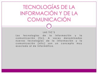 TECNOLOGÍAS DE LA
INFORMACIÓN Y DE LA
COMUNICACIÓN
LAS TIC’S
Las
tecnologías
de
la
información
y
la
comunicación
(tic),
A
veces
denominadas
nuevas tecnologías de la información y la
comunicación (ntic) son un concepto muy
asociado al de informática.

 