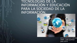 TECNOLOGÍAS DE LA
INFORMACIÓN Y EDUCACIÓN
PARA LA SOCIEDAD DE LA
INFORMACIÓN.
Jema Ambrosio Cabrera
UNID- sede Juchitan
Julio 2016
 
